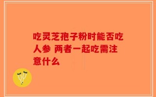 吃灵芝孢子粉时能否吃人参 两者一起吃需注意什么
