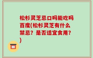 松杉灵芝忌口吗能吃吗百度(松杉灵芝有什么禁忌？是否适宜食用？)