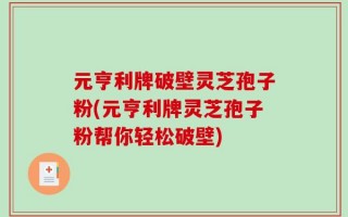 元亨利牌破壁灵芝孢子粉(元亨利牌灵芝孢子粉帮你轻松破壁)