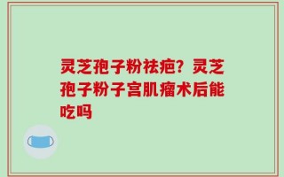 灵芝孢子粉祛疤？灵芝孢子粉子宫肌瘤术后能吃吗