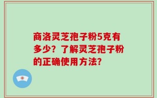 商洛灵芝孢子粉5克有多少？了解灵芝孢子粉的正确使用方法？