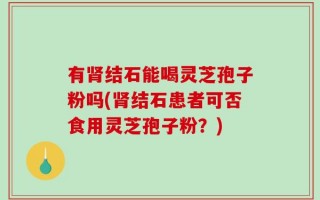 有肾结石能喝灵芝孢子粉吗(肾结石患者可否食用灵芝孢子粉？)