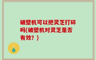 破壁机可以把灵芝打碎吗(破壁机对灵芝是否有效？)