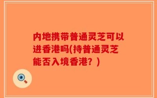 内地携带普通灵芝可以进香港吗(持普通灵芝能否入境香港？)