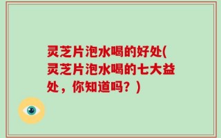 灵芝片泡水喝的好处(灵芝片泡水喝的七大益处，你知道吗？)