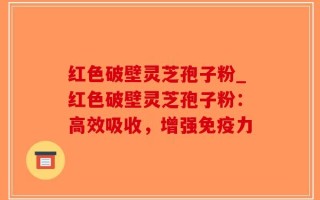 红色破壁灵芝孢子粉_红色破壁灵芝孢子粉：高效吸收，增强免疫力