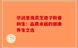 华润圣海灵芝孢子粉普利生：品质卓越的健康养生之选