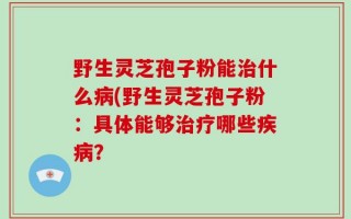 野生灵芝孢子粉能治什么病(野生灵芝孢子粉：具体能够治疗哪些疾病？