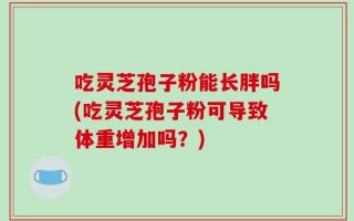 吃灵芝孢子粉能长胖吗(吃灵芝孢子粉可导致体重增加吗？)