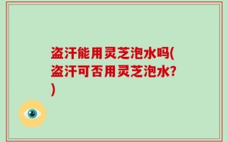 盗汗能用灵芝泡水吗(盗汗可否用灵芝泡水？)