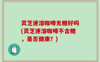 灵芝速溶咖啡无糖好吗(灵芝速溶咖啡不含糖，是否健康？)
