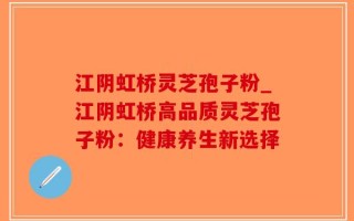 江阴虹桥灵芝孢子粉_江阴虹桥高品质灵芝孢子粉：健康养生新选择