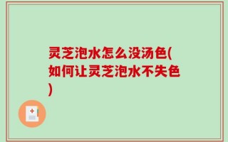灵芝泡水怎么没汤色(如何让灵芝泡水不失色)