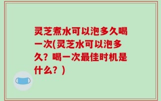 灵芝煮水可以泡多久喝一次(灵芝水可以泡多久？喝一次最佳时机是什么？)
