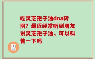 吃灵芝孢子油dna转阴？最近经常听到朋友说灵芝孢子油，可以科普一下吗