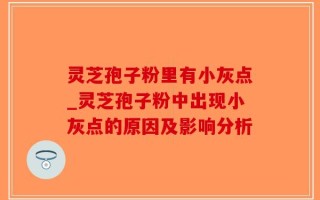 灵芝孢子粉里有小灰点_灵芝孢子粉中出现小灰点的原因及影响分析