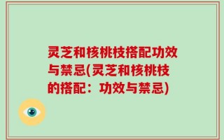 灵芝和核桃枝搭配功效与禁忌(灵芝和核桃枝的搭配：功效与禁忌)