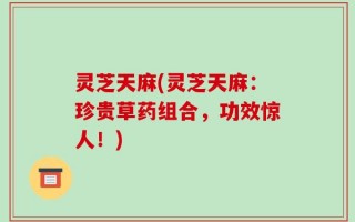 灵芝天麻(灵芝天麻：珍贵草药组合，功效惊人！)