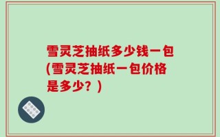 雪灵芝抽纸多少钱一包(雪灵芝抽纸一包价格是多少？)
