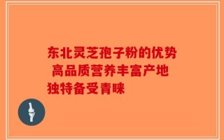 东北灵芝孢子粉的优势 高品质营养丰富产地独特备受青睐