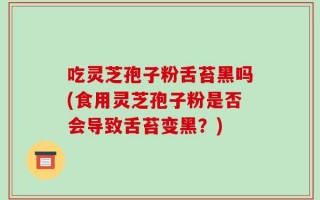 吃灵芝孢子粉舌苔黑吗(食用灵芝孢子粉是否会导致舌苔变黑？)
