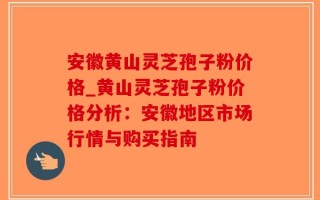 安徽黄山灵芝孢子粉价格_黄山灵芝孢子粉价格分析：安徽地区市场行情与购买指南