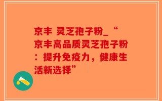 京丰 灵芝孢子粉_“京丰高品质灵芝孢子粉：提升免疫力，健康生活新选择”