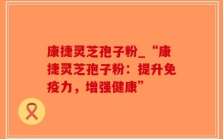 康捷灵芝孢子粉_“康捷灵芝孢子粉：提升免疫力，增强健康”