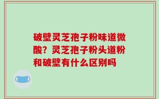 破壁灵芝孢子粉味道微酸？灵芝孢子粉头道粉和破壁有什么区别吗
