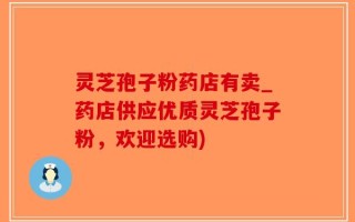 灵芝孢子粉药店有卖_药店供应优质灵芝孢子粉，欢迎选购)