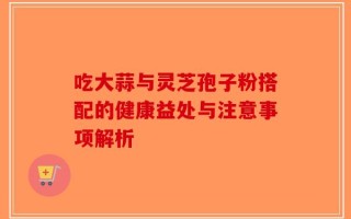 吃大蒜与灵芝孢子粉搭配的健康益处与注意事项解析