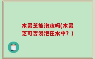 木灵芝能泡水吗(木灵芝可否浸泡在水中？)