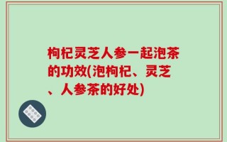 枸杞灵芝人参一起泡茶的功效(泡枸杞、灵芝、人参茶的好处)