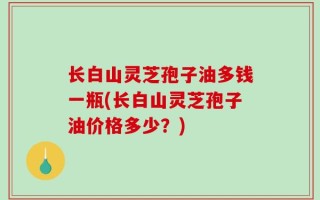 长白山灵芝孢子油多钱一瓶(长白山灵芝孢子油价格多少？)