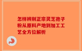 怎样辨别正宗灵芝孢子粉从原料产地到加工工艺全方位解析