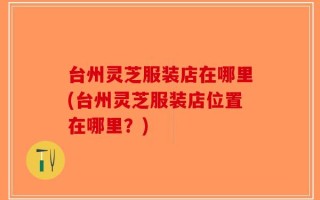 台州灵芝服装店在哪里(台州灵芝服装店位置在哪里？)
