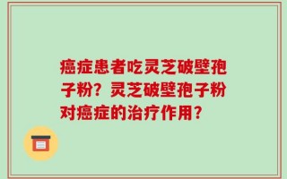 癌症患者吃灵芝破壁孢子粉？灵芝破壁孢子粉对癌症的治疗作用？