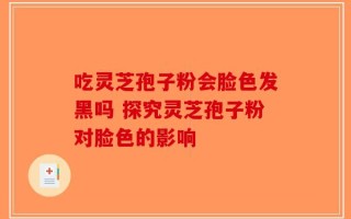 吃灵芝孢子粉会脸色发黑吗 探究灵芝孢子粉对脸色的影响