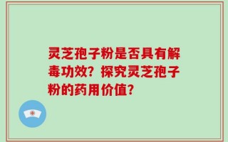 灵芝孢子粉是否具有解毒功效？探究灵芝孢子粉的药用价值？