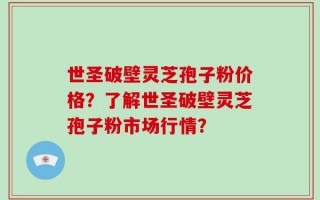 世圣破壁灵芝孢子粉价格？了解世圣破壁灵芝孢子粉市场行情？