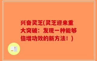 兴奋灵芝(灵芝迎来重大突破：发现一种能够倍增功效的新方法！)
