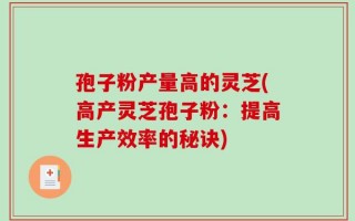 孢子粉产量高的灵芝(高产灵芝孢子粉：提高生产效率的秘诀)