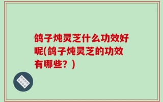 鸽子炖灵芝什么功效好呢(鸽子炖灵芝的功效有哪些？)