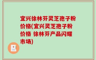 宜兴徐林芬灵芝孢子粉价格(宜兴灵芝孢子粉价格 徐林芬产品闪耀市场)