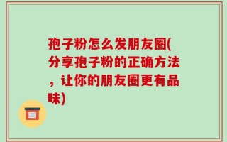 孢子粉怎么发朋友圈(分享孢子粉的正确方法，让你的朋友圈更有品味)