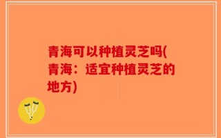 青海可以种植灵芝吗(青海：适宜种植灵芝的地方)