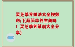 灵芝荸荠做法大全视频窍门(超简单养生美味！灵芝荸荠菜谱大全分享)