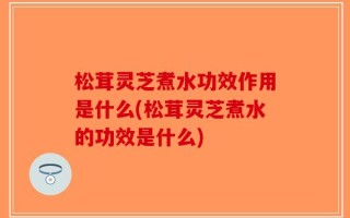 松茸灵芝煮水功效作用是什么(松茸灵芝煮水的功效是什么)