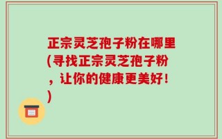 正宗灵芝孢子粉在哪里(寻找正宗灵芝孢子粉，让你的健康更美好！)