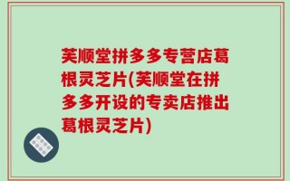 芙顺堂拼多多专营店葛根灵芝片(芙顺堂在拼多多开设的专卖店推出葛根灵芝片)